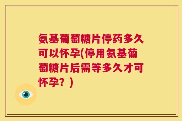 氨基葡萄糖片停药多久可以怀孕(停用氨基葡萄糖片后需等多久才可怀孕？)