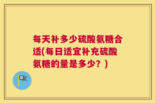 每天补多少硫酸氨糖合适(每日适宜补充硫酸氨糖的量是多少？)