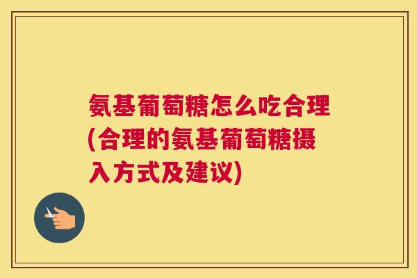 氨基葡萄糖怎么吃合理(合理的氨基葡萄糖摄入方式及建议)