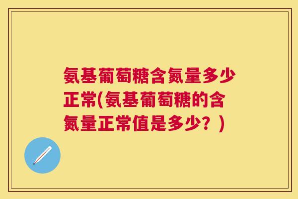氨基葡萄糖含氮量多少正常(氨基葡萄糖的含氮量正常值是多少？)