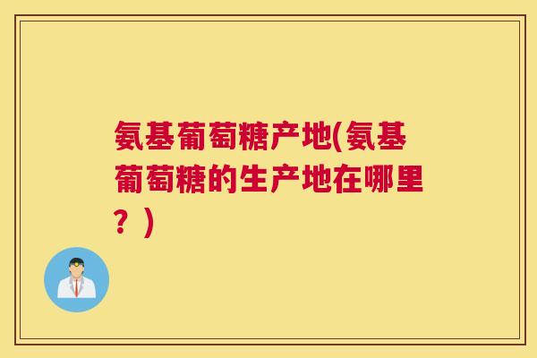 氨基葡萄糖产地(氨基葡萄糖的生产地在哪里？)