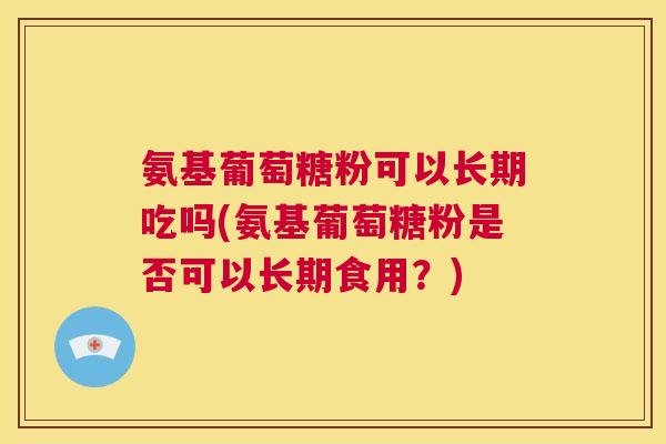氨基葡萄糖粉可以长期吃吗(氨基葡萄糖粉是否可以长期食用？)