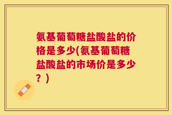 氨基葡萄糖盐酸盐的价格是多少(氨基葡萄糖盐酸盐的市场价是多少？)