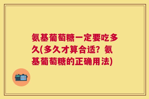 氨基葡萄糖一定要吃多久(多久才算合适？氨基葡萄糖的正确用法)