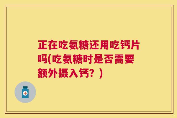 正在吃氨糖还用吃钙片吗(吃氨糖时是否需要额外摄入钙？)