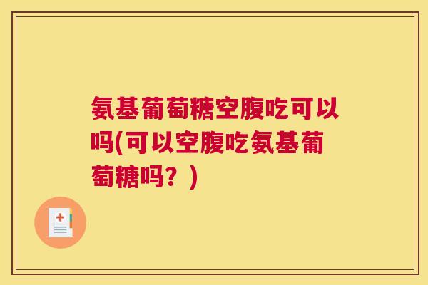 氨基葡萄糖空腹吃可以吗(可以空腹吃氨基葡萄糖吗？)