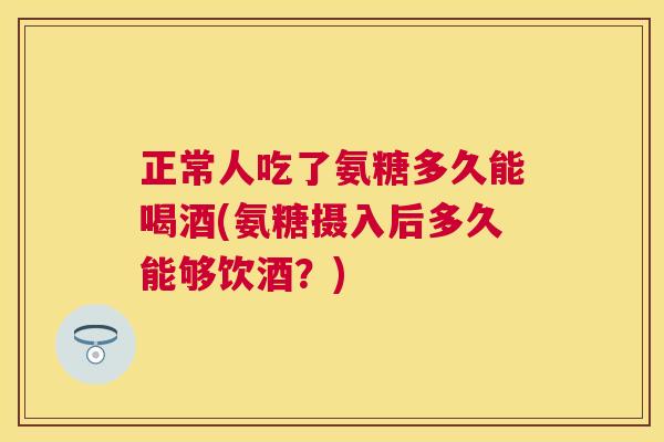 正常人吃了氨糖多久能喝酒(氨糖摄入后多久能够饮酒？)