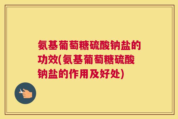 氨基葡萄糖硫酸钠盐的功效(氨基葡萄糖硫酸钠盐的作用及好处)
