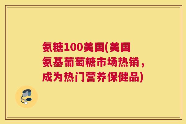 氨糖100美国(美国氨基葡萄糖市场热销，成为热门营养保健品)