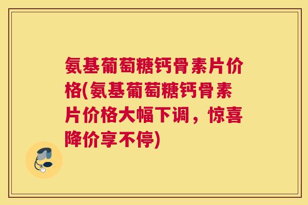 氨基葡萄糖钙骨素片价格(氨基葡萄糖钙骨素片价格大幅下调，惊喜降价享不停)