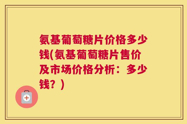 氨基葡萄糖片价格多少钱(氨基葡萄糖片售价及市场价格分析：多少钱？)
