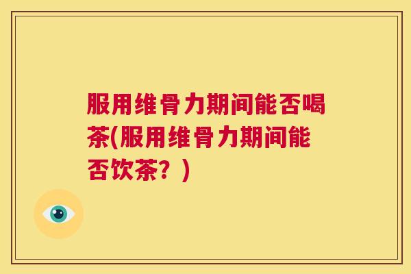 服用维骨力期间能否喝茶(服用维骨力期间能否饮茶？)