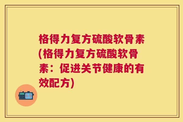格得力复方硫酸软骨素(格得力复方硫酸软骨素：促进关节健康的有效配方)