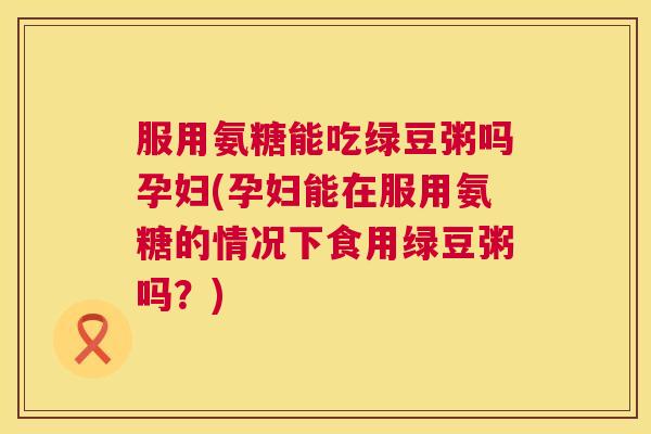 服用氨糖能吃绿豆粥吗孕妇(孕妇能在服用氨糖的情况下食用绿豆粥吗？)