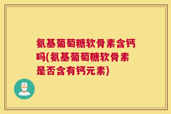 氨基葡萄糖软骨素含钙吗(氨基葡萄糖软骨素是否含有钙元素)