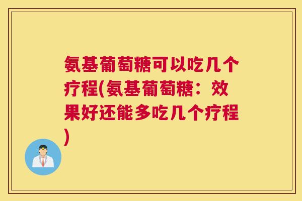 氨基葡萄糖可以吃几个疗程(氨基葡萄糖：效果好还能多吃几个疗程)