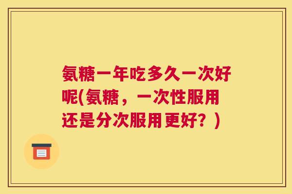 氨糖一年吃多久一次好呢(氨糖，一次性服用还是分次服用更好？)