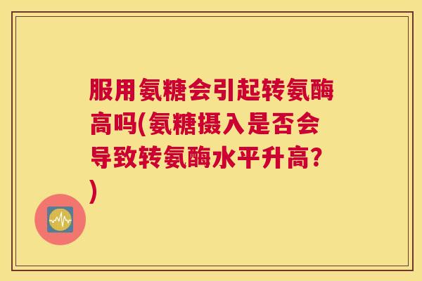 服用氨糖会引起转氨酶高吗(氨糖摄入是否会导致转氨酶水平升高？)
