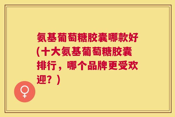 氨基葡萄糖胶囊哪款好(十大氨基葡萄糖胶囊排行，哪个品牌更受欢迎？)