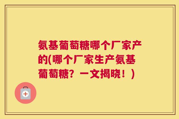 氨基葡萄糖哪个厂家产的(哪个厂家生产氨基葡萄糖？一文揭晓！)