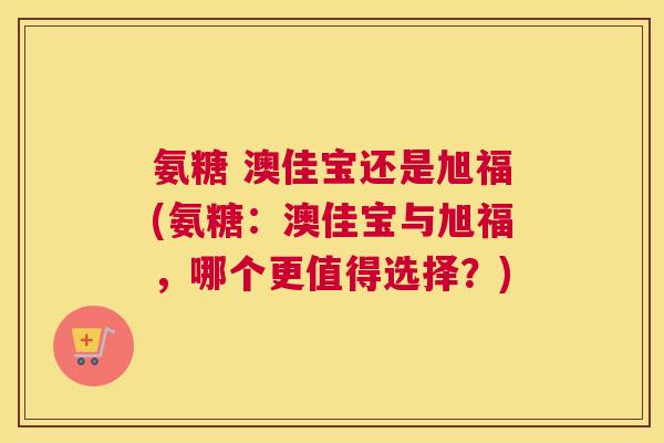 氨糖 澳佳宝还是旭福(氨糖：澳佳宝与旭福，哪个更值得选择？)