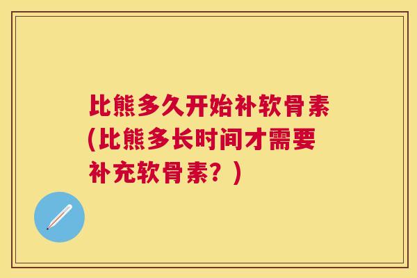 比熊多久开始补软骨素(比熊多长时间才需要补充软骨素?) 比熊多久开始补软骨素(比熊多长时间才需要补充软骨素?)