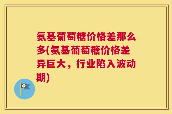 氨基葡萄糖价格差那么多(氨基葡萄糖价格差异巨大，行业陷入波动期)