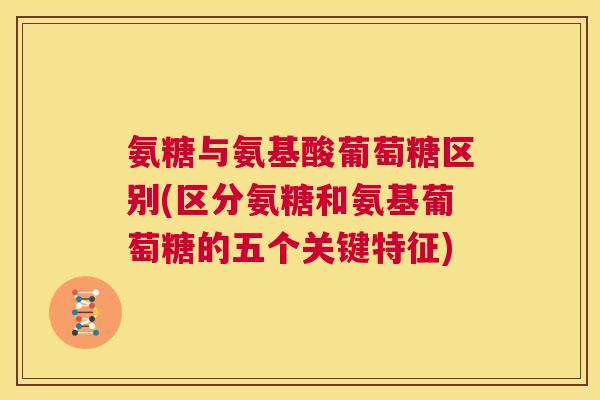 氨糖与氨基酸葡萄糖区别(区分氨糖和氨基葡萄糖的五个关键特征)