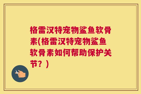 格雷汉特宠物鲨鱼软骨素(格雷汉特宠物鲨鱼软骨素如何帮助保护关节？)