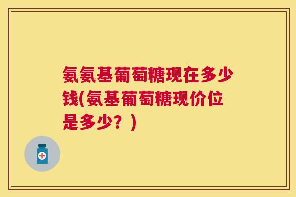 氨氨基葡萄糖现在多少钱(氨基葡萄糖现价位是多少？)