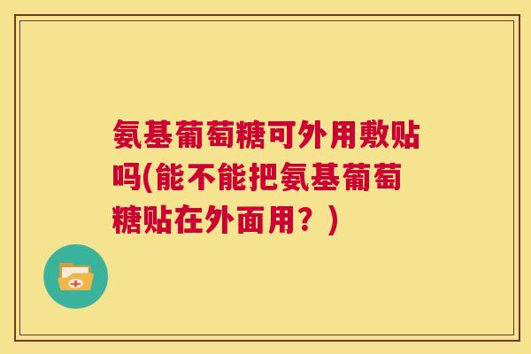 氨基葡萄糖可外用敷贴吗(能不能把氨基葡萄糖贴在外面用？)