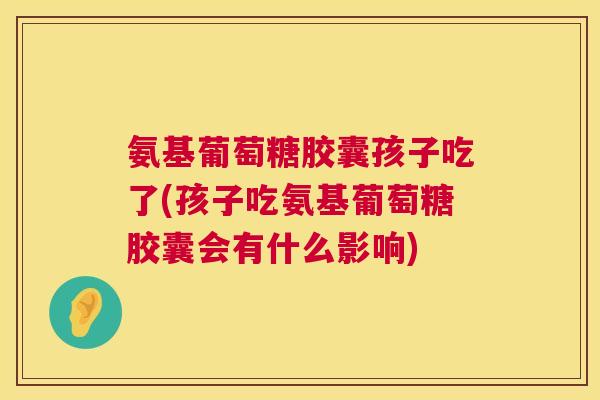 氨基葡萄糖胶囊孩子吃了(孩子吃氨基葡萄糖胶囊会有什么影响)