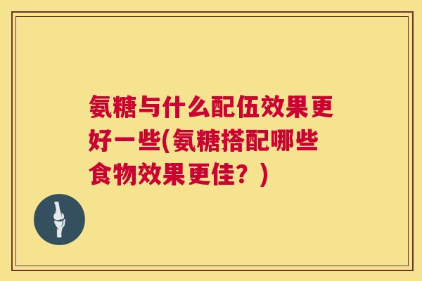氨糖与什么配伍效果更好一些(氨糖搭配哪些食物效果更佳？)