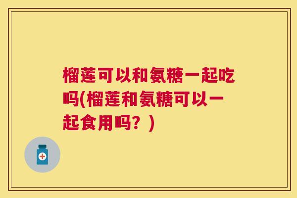 榴莲可以和氨糖一起吃吗(榴莲和氨糖可以一起食用吗？)