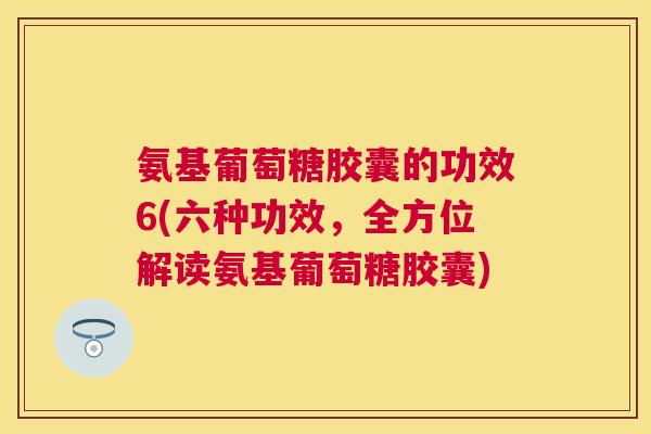 氨基葡萄糖胶囊的功效6(六种功效，全方位解读氨基葡萄糖胶囊)