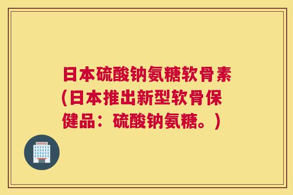 日本硫酸钠氨糖软骨素(日本推出新型软骨保健品：硫酸钠氨糖。)
