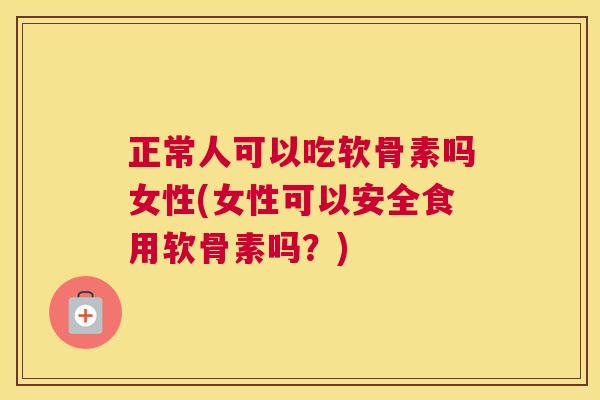 正常人可以吃软骨素吗女性(女性可以安全食用软骨素吗？)