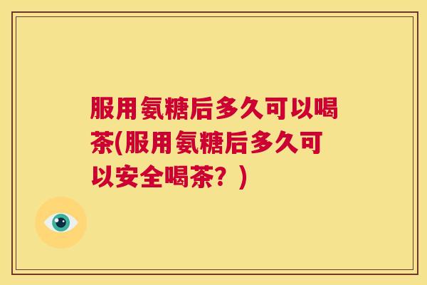 服用氨糖后多久可以喝茶(服用氨糖后多久可以安全喝茶？)