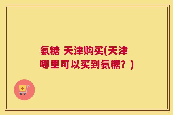 氨糖 天津购买(天津哪里可以买到氨糖？)