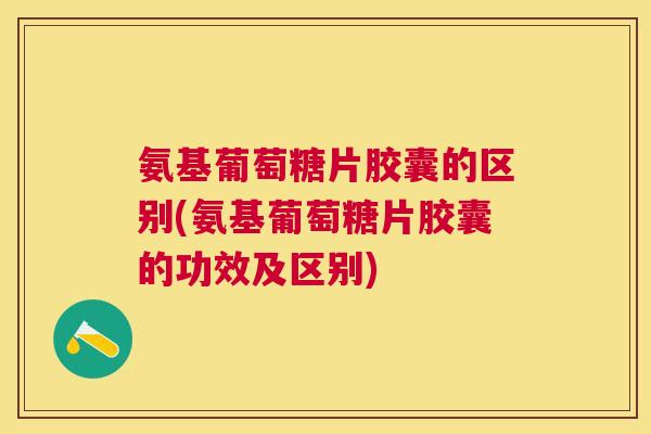 氨基葡萄糖片胶囊的区别(氨基葡萄糖片胶囊的功效及区别)