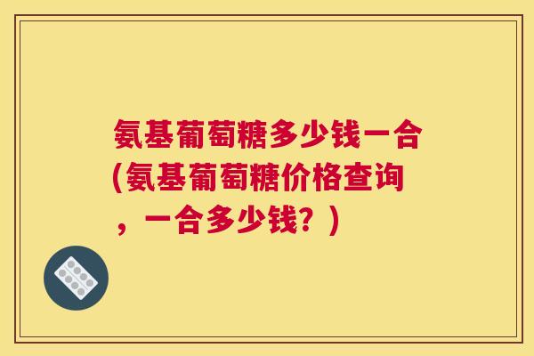 氨基葡萄糖多少钱一合(氨基葡萄糖价格查询，一合多少钱？)