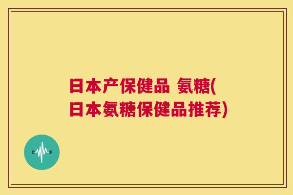 日本产保健品 氨糖(日本氨糖保健品推荐)