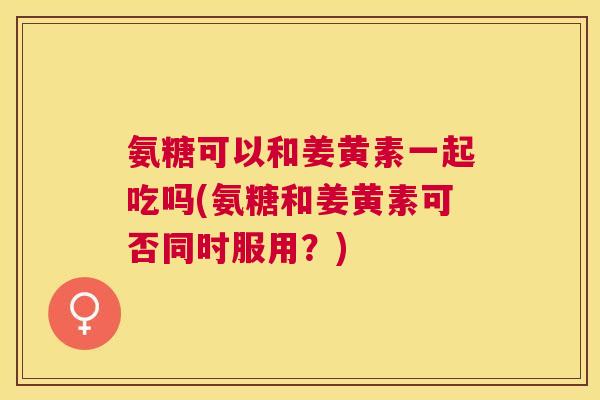 氨糖可以和姜黄素一起吃吗(氨糖和姜黄素可否同时服用？)