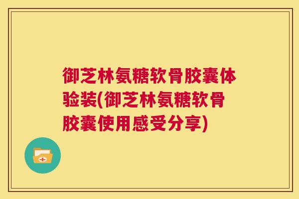 御芝林氨糖软骨胶囊体验装(御芝林氨糖软骨胶囊使用感受分享)