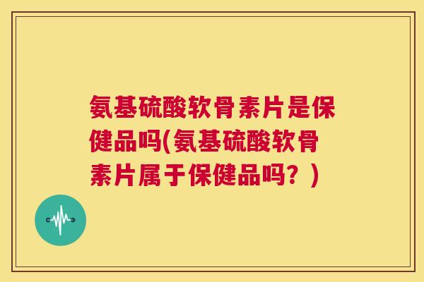 氨基硫酸软骨素片是保健品吗(氨基硫酸软骨素片属于保健品吗？)