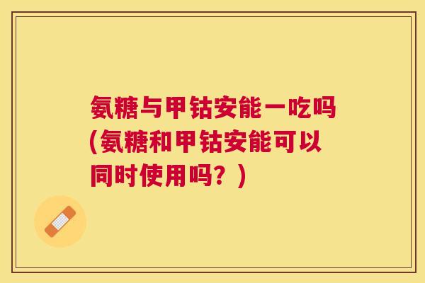 氨糖与甲钴安能一吃吗(氨糖和甲钴安能可以同时使用吗？)