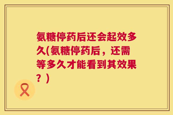 氨糖停药后还会起效多久(氨糖停药后，还需等多久才能看到其效果？)