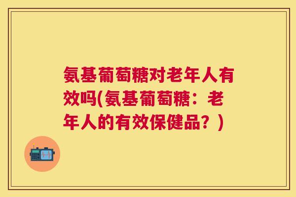 氨基葡萄糖对老年人有效吗(氨基葡萄糖：老年人的有效保健品？)