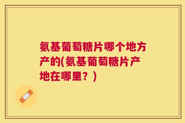 氨基葡萄糖片哪个地方产的(氨基葡萄糖片产地在哪里？)
