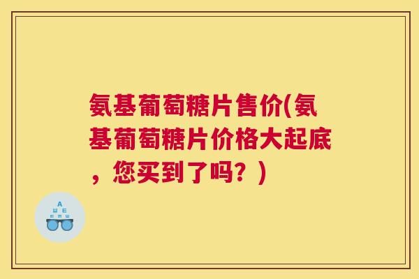 氨基葡萄糖片售价(氨基葡萄糖片价格大起底，您买到了吗？)